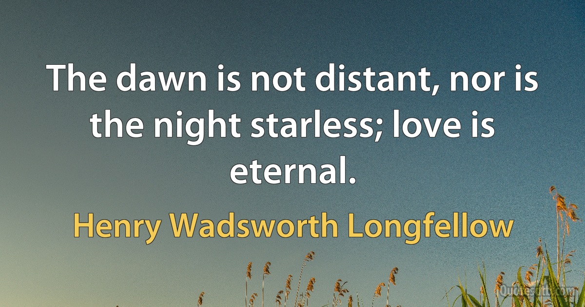 The dawn is not distant, nor is the night starless; love is eternal. (Henry Wadsworth Longfellow)