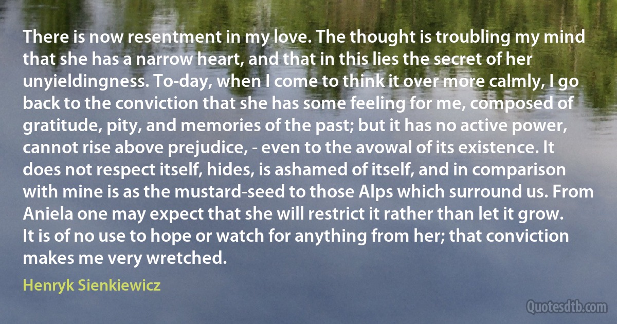 There is now resentment in my love. The thought is troubling my mind that she has a narrow heart, and that in this lies the secret of her unyieldingness. To-day, when I come to think it over more calmly, I go back to the conviction that she has some feeling for me, composed of gratitude, pity, and memories of the past; but it has no active power, cannot rise above prejudice, - even to the avowal of its existence. It does not respect itself, hides, is ashamed of itself, and in comparison with mine is as the mustard-seed to those Alps which surround us. From Aniela one may expect that she will restrict it rather than let it grow. It is of no use to hope or watch for anything from her; that conviction makes me very wretched. (Henryk Sienkiewicz)