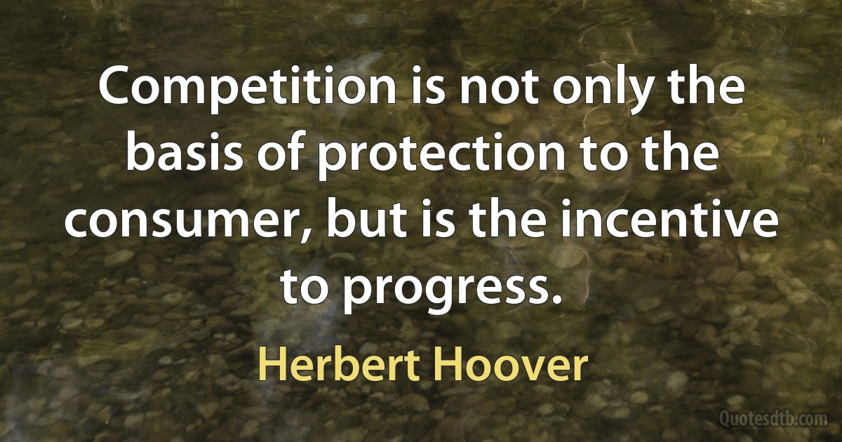 Competition is not only the basis of protection to the consumer, but is the incentive to progress. (Herbert Hoover)