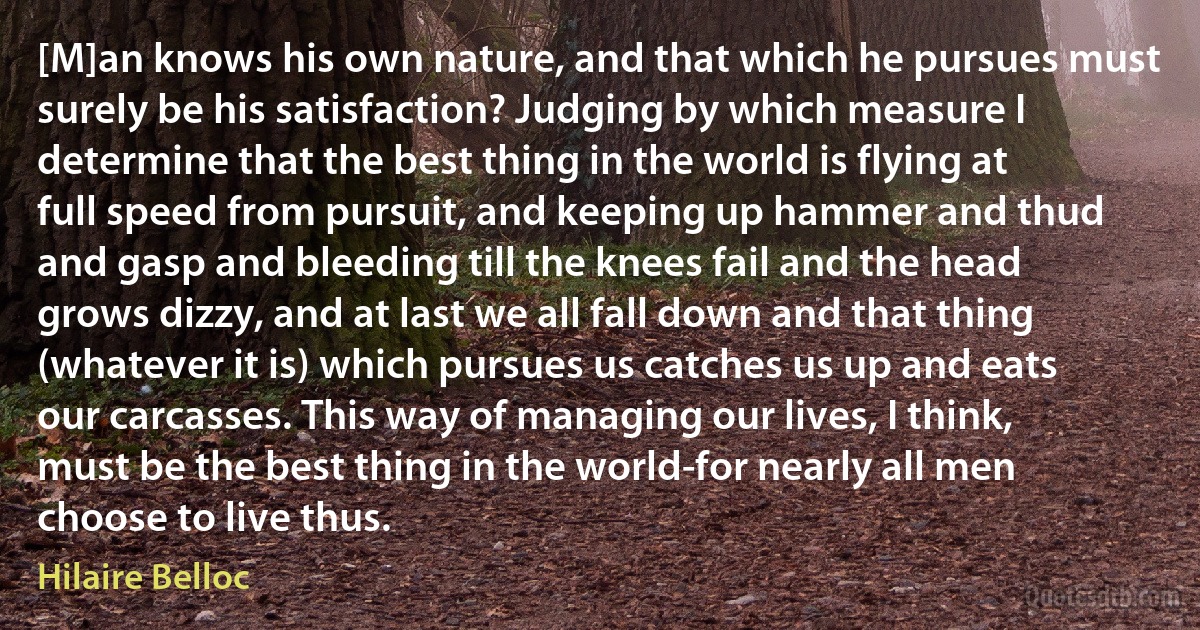 [M]an knows his own nature, and that which he pursues must surely be his satisfaction? Judging by which measure I determine that the best thing in the world is flying at full speed from pursuit, and keeping up hammer and thud and gasp and bleeding till the knees fail and the head grows dizzy, and at last we all fall down and that thing (whatever it is) which pursues us catches us up and eats our carcasses. This way of managing our lives, I think, must be the best thing in the world-for nearly all men choose to live thus. (Hilaire Belloc)