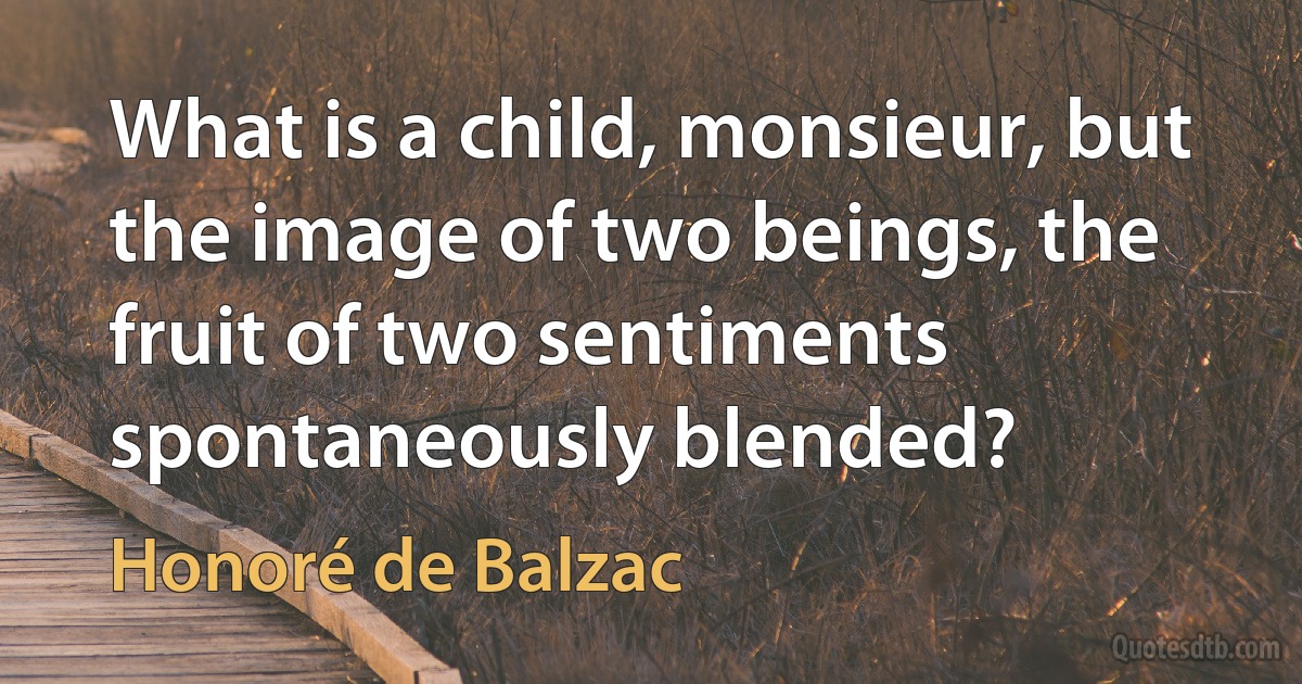 What is a child, monsieur, but the image of two beings, the fruit of two sentiments spontaneously blended? (Honoré de Balzac)