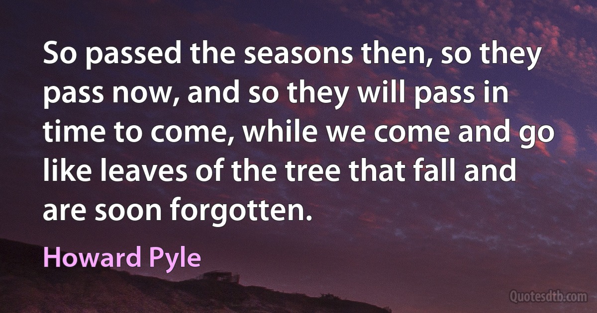 So passed the seasons then, so they pass now, and so they will pass in time to come, while we come and go like leaves of the tree that fall and are soon forgotten. (Howard Pyle)