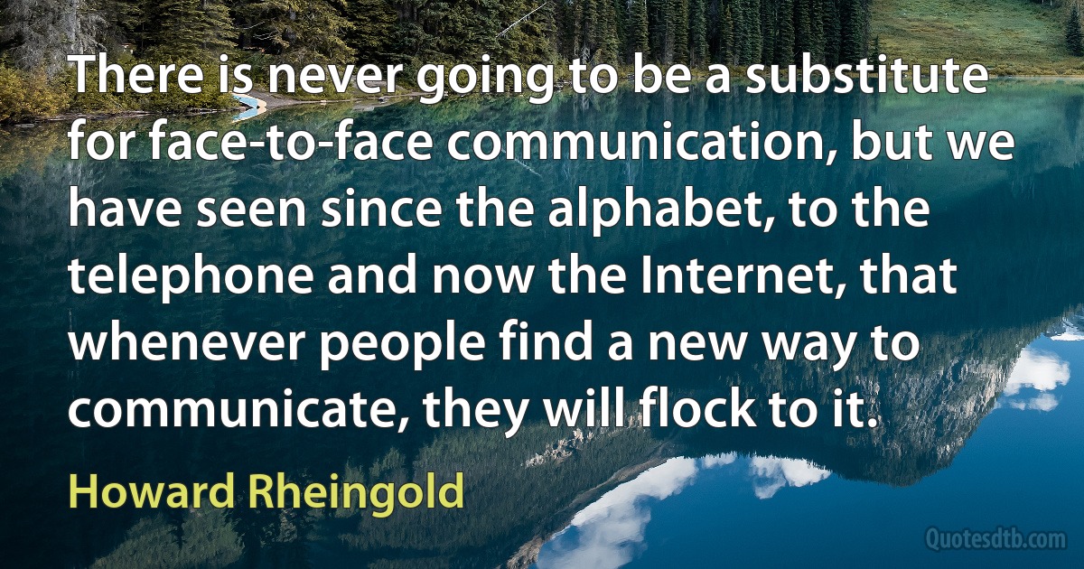 There is never going to be a substitute for face-to-face communication, but we have seen since the alphabet, to the telephone and now the Internet, that whenever people find a new way to communicate, they will flock to it. (Howard Rheingold)