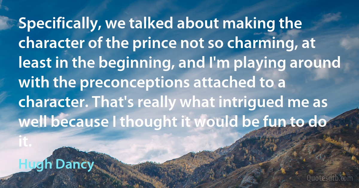 Specifically, we talked about making the character of the prince not so charming, at least in the beginning, and I'm playing around with the preconceptions attached to a character. That's really what intrigued me as well because I thought it would be fun to do it. (Hugh Dancy)