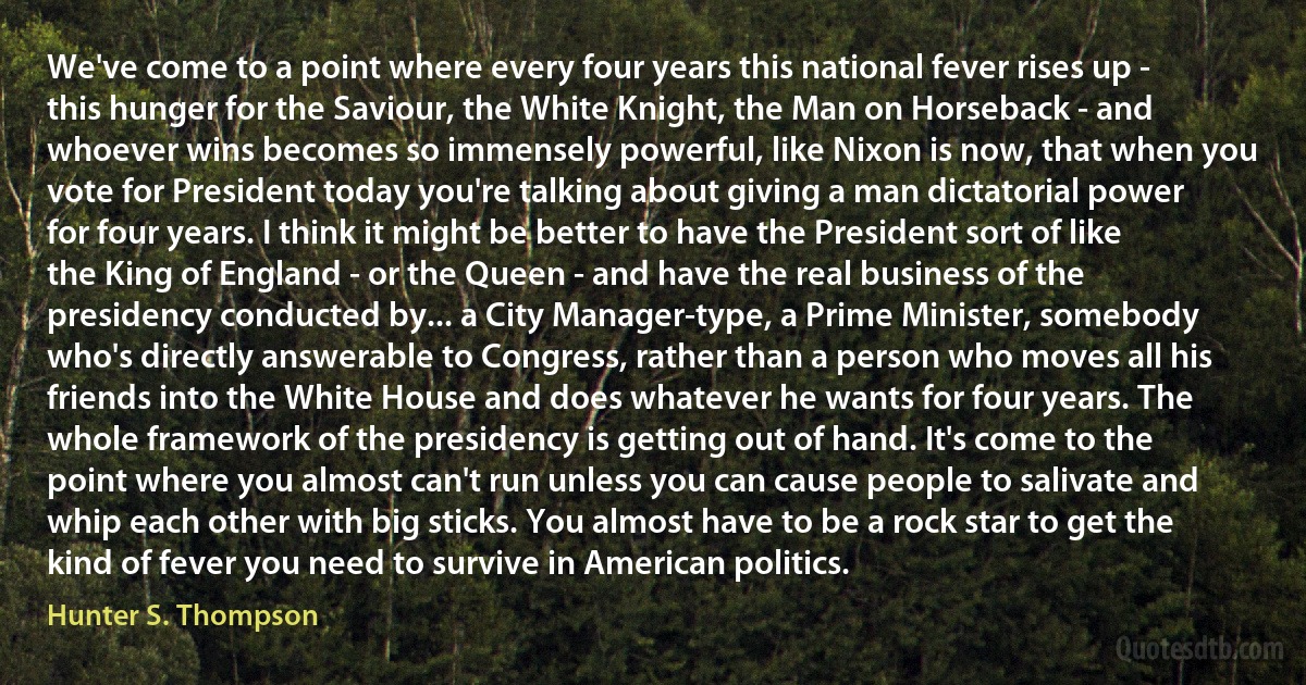 We've come to a point where every four years this national fever rises up - this hunger for the Saviour, the White Knight, the Man on Horseback - and whoever wins becomes so immensely powerful, like Nixon is now, that when you vote for President today you're talking about giving a man dictatorial power for four years. I think it might be better to have the President sort of like the King of England - or the Queen - and have the real business of the presidency conducted by... a City Manager-type, a Prime Minister, somebody who's directly answerable to Congress, rather than a person who moves all his friends into the White House and does whatever he wants for four years. The whole framework of the presidency is getting out of hand. It's come to the point where you almost can't run unless you can cause people to salivate and whip each other with big sticks. You almost have to be a rock star to get the kind of fever you need to survive in American politics. (Hunter S. Thompson)