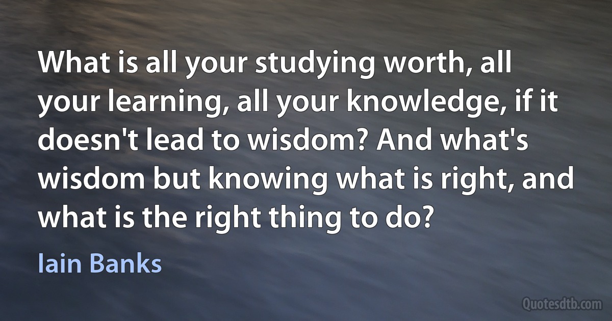 What is all your studying worth, all your learning, all your knowledge, if it doesn't lead to wisdom? And what's wisdom but knowing what is right, and what is the right thing to do? (Iain Banks)