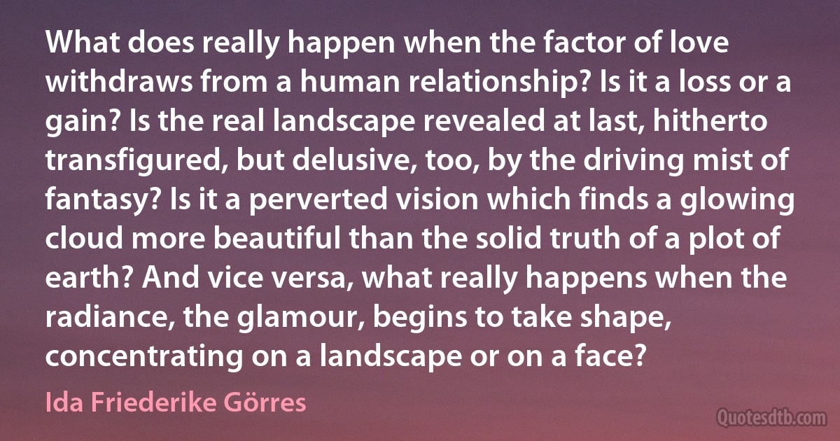 What does really happen when the factor of love withdraws from a human relationship? Is it a loss or a gain? Is the real landscape revealed at last, hitherto transfigured, but delusive, too, by the driving mist of fantasy? Is it a perverted vision which finds a glowing cloud more beautiful than the solid truth of a plot of earth? And vice versa, what really happens when the radiance, the glamour, begins to take shape, concentrating on a landscape or on a face? (Ida Friederike Görres)