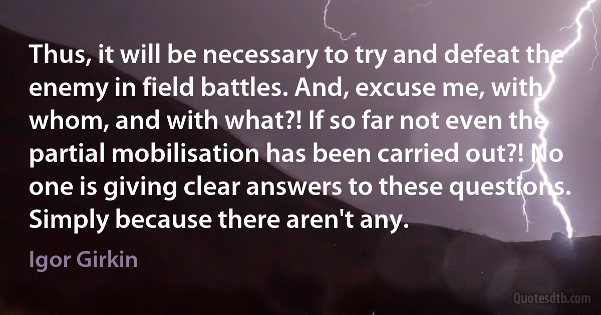 Thus, it will be necessary to try and defeat the enemy in field battles. And, excuse me, with whom, and with what?! If so far not even the partial mobilisation has been carried out?! No one is giving clear answers to these questions. Simply because there aren't any. (Igor Girkin)