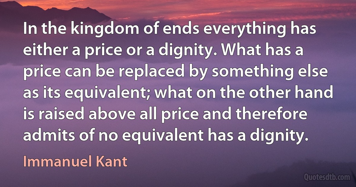 In the kingdom of ends everything has either a price or a dignity. What has a price can be replaced by something else as its equivalent; what on the other hand is raised above all price and therefore admits of no equivalent has a dignity. (Immanuel Kant)