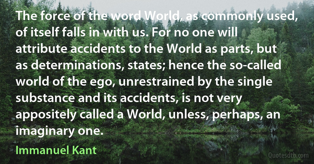 The force of the word World, as commonly used, of itself falls in with us. For no one will attribute accidents to the World as parts, but as determinations, states; hence the so-called world of the ego, unrestrained by the single substance and its accidents, is not very appositely called a World, unless, perhaps, an imaginary one. (Immanuel Kant)