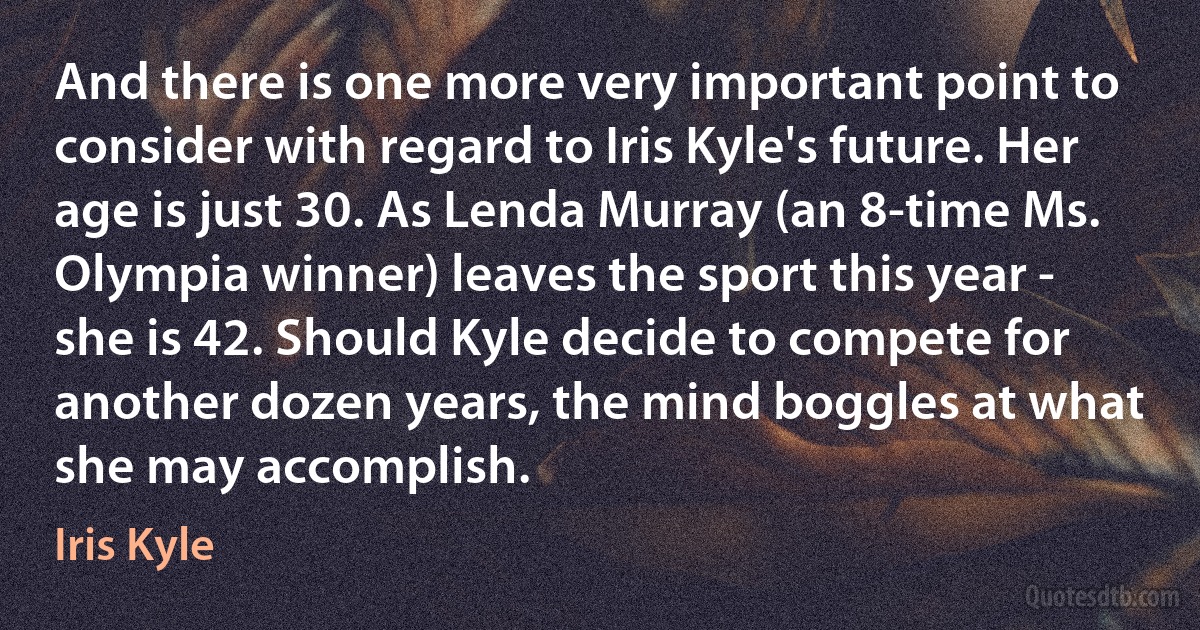 And there is one more very important point to consider with regard to Iris Kyle's future. Her age is just 30. As Lenda Murray (an 8-time Ms. Olympia winner) leaves the sport this year - she is 42. Should Kyle decide to compete for another dozen years, the mind boggles at what she may accomplish. (Iris Kyle)