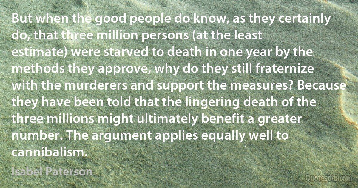 But when the good people do know, as they certainly do, that three million persons (at the least estimate) were starved to death in one year by the methods they approve, why do they still fraternize with the murderers and support the measures? Because they have been told that the lingering death of the three millions might ultimately benefit a greater number. The argument applies equally well to cannibalism. (Isabel Paterson)