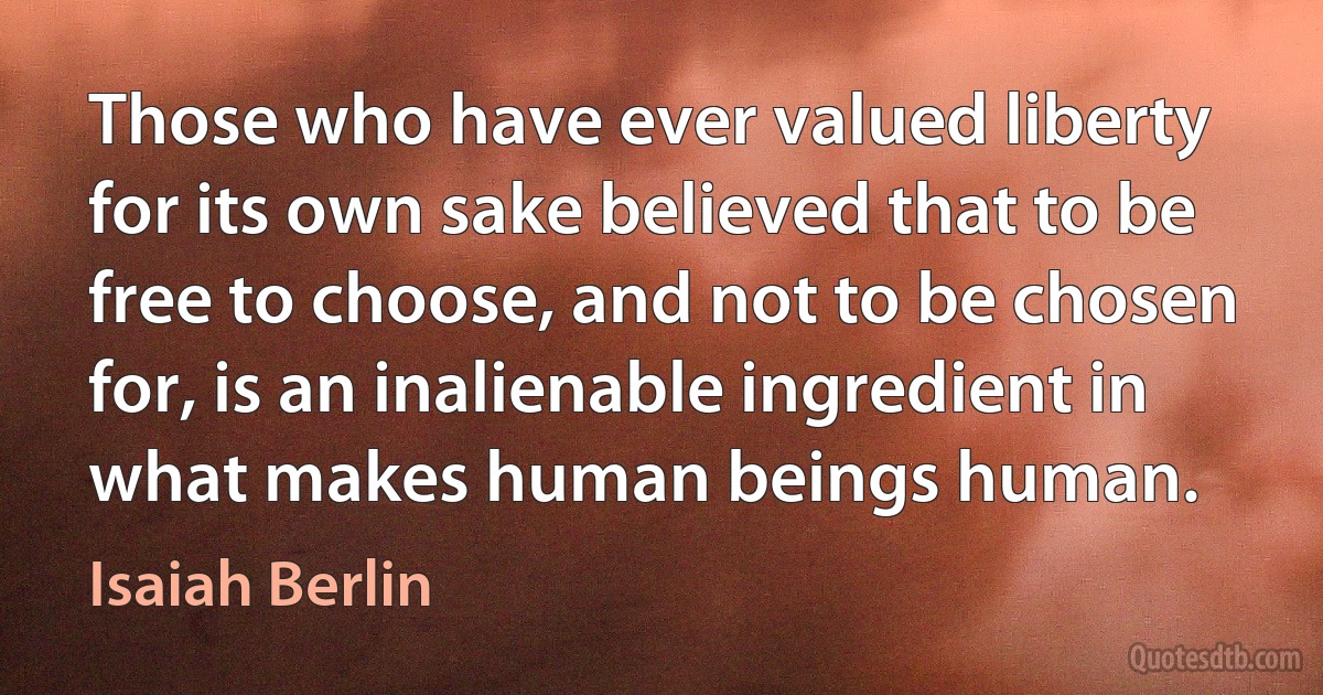 Those who have ever valued liberty for its own sake believed that to be free to choose, and not to be chosen for, is an inalienable ingredient in what makes human beings human. (Isaiah Berlin)