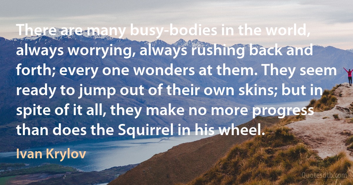 There are many busy-bodies in the world, always worrying, always rushing back and forth; every one wonders at them. They seem ready to jump out of their own skins; but in spite of it all, they make no more progress than does the Squirrel in his wheel. (Ivan Krylov)