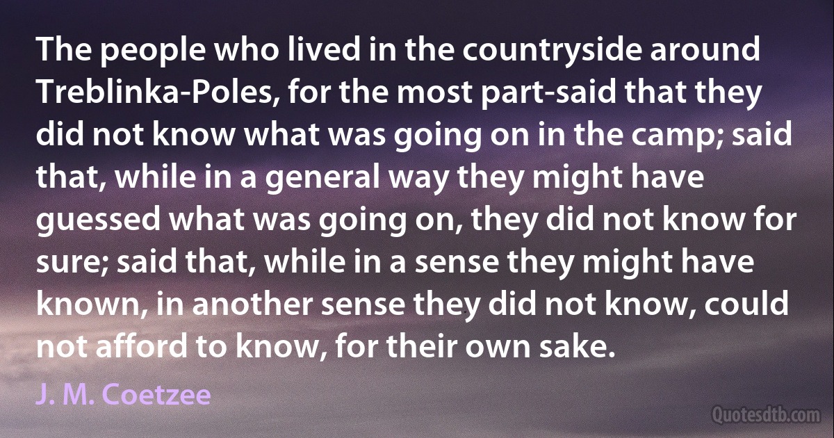 The people who lived in the countryside around Treblinka-Poles, for the most part-said that they did not know what was going on in the camp; said that, while in a general way they might have guessed what was going on, they did not know for sure; said that, while in a sense they might have known, in another sense they did not know, could not afford to know, for their own sake. (J. M. Coetzee)