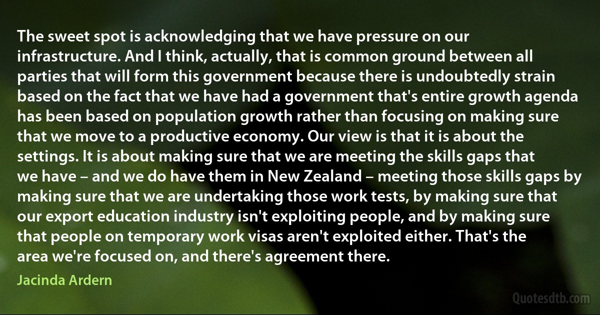 The sweet spot is acknowledging that we have pressure on our infrastructure. And I think, actually, that is common ground between all parties that will form this government because there is undoubtedly strain based on the fact that we have had a government that's entire growth agenda has been based on population growth rather than focusing on making sure that we move to a productive economy. Our view is that it is about the settings. It is about making sure that we are meeting the skills gaps that we have – and we do have them in New Zealand – meeting those skills gaps by making sure that we are undertaking those work tests, by making sure that our export education industry isn't exploiting people, and by making sure that people on temporary work visas aren't exploited either. That's the area we're focused on, and there's agreement there. (Jacinda Ardern)