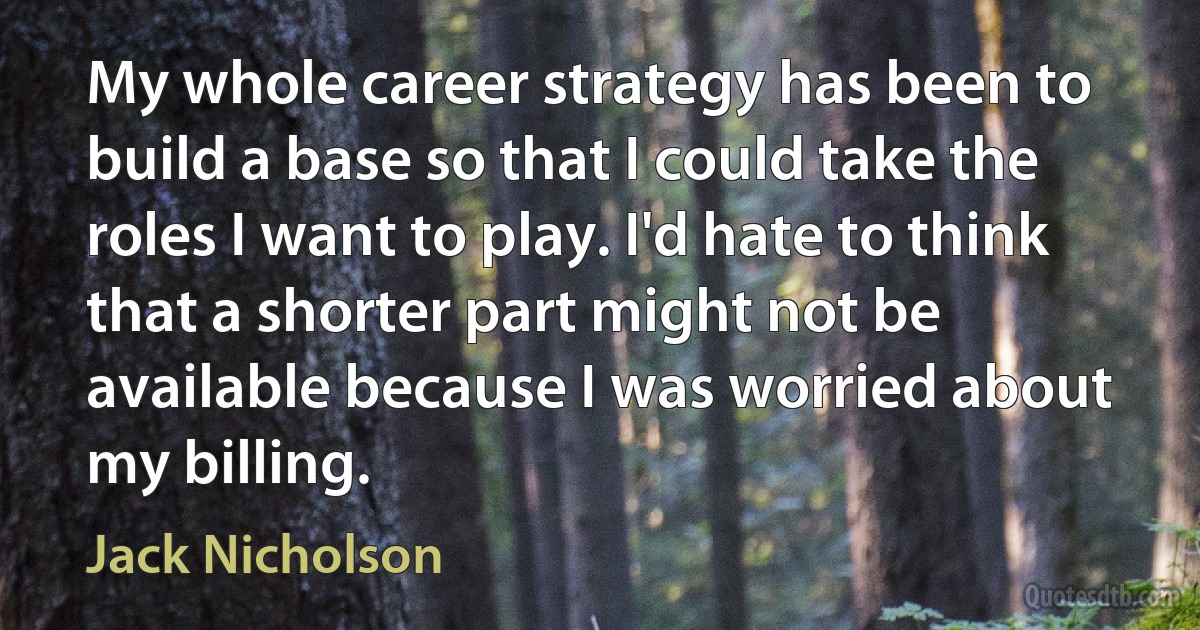 My whole career strategy has been to build a base so that I could take the roles I want to play. I'd hate to think that a shorter part might not be available because I was worried about my billing. (Jack Nicholson)