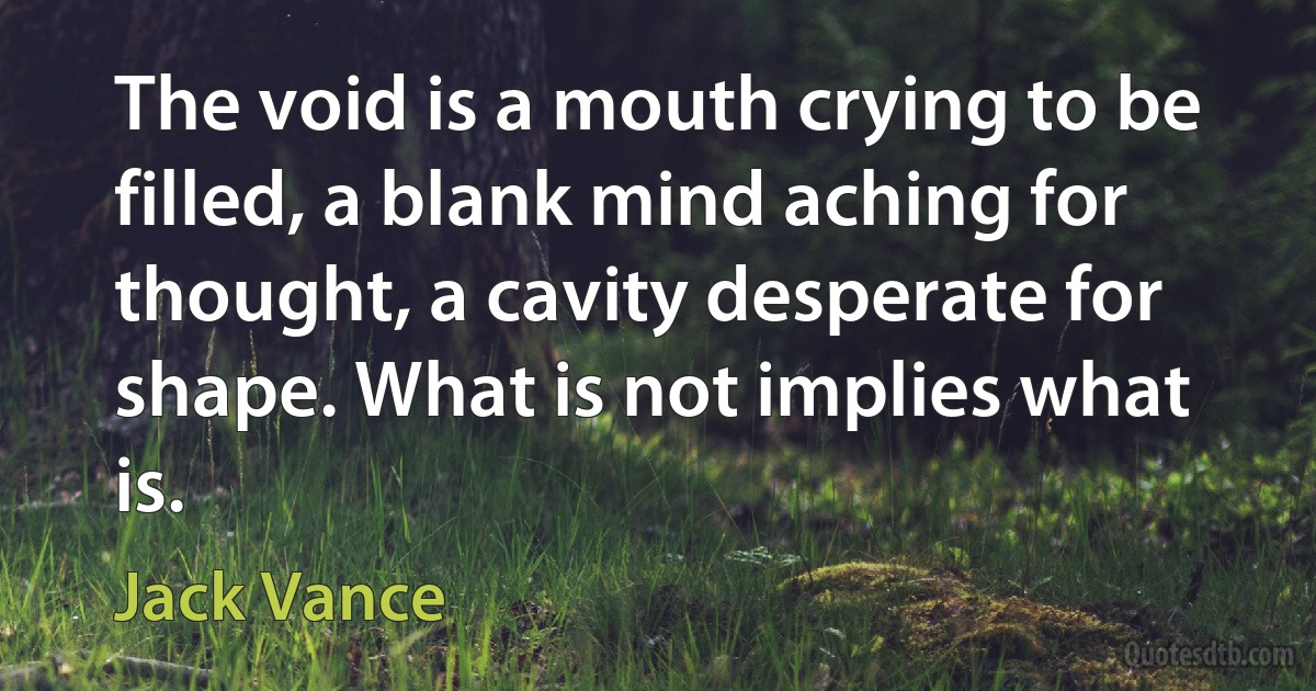 The void is a mouth crying to be filled, a blank mind aching for thought, a cavity desperate for shape. What is not implies what is. (Jack Vance)