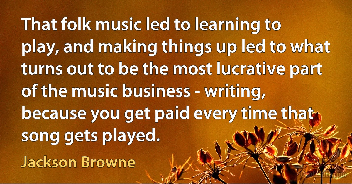 That folk music led to learning to play, and making things up led to what turns out to be the most lucrative part of the music business - writing, because you get paid every time that song gets played. (Jackson Browne)