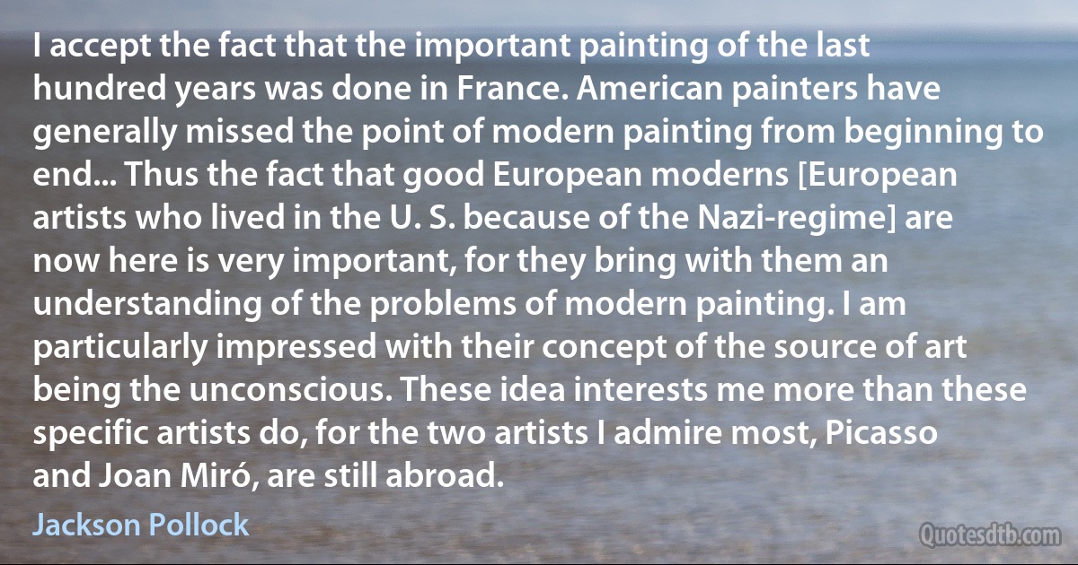 I accept the fact that the important painting of the last hundred years was done in France. American painters have generally missed the point of modern painting from beginning to end... Thus the fact that good European moderns [European artists who lived in the U. S. because of the Nazi-regime] are now here is very important, for they bring with them an understanding of the problems of modern painting. I am particularly impressed with their concept of the source of art being the unconscious. These idea interests me more than these specific artists do, for the two artists I admire most, Picasso and Joan Miró, are still abroad. (Jackson Pollock)