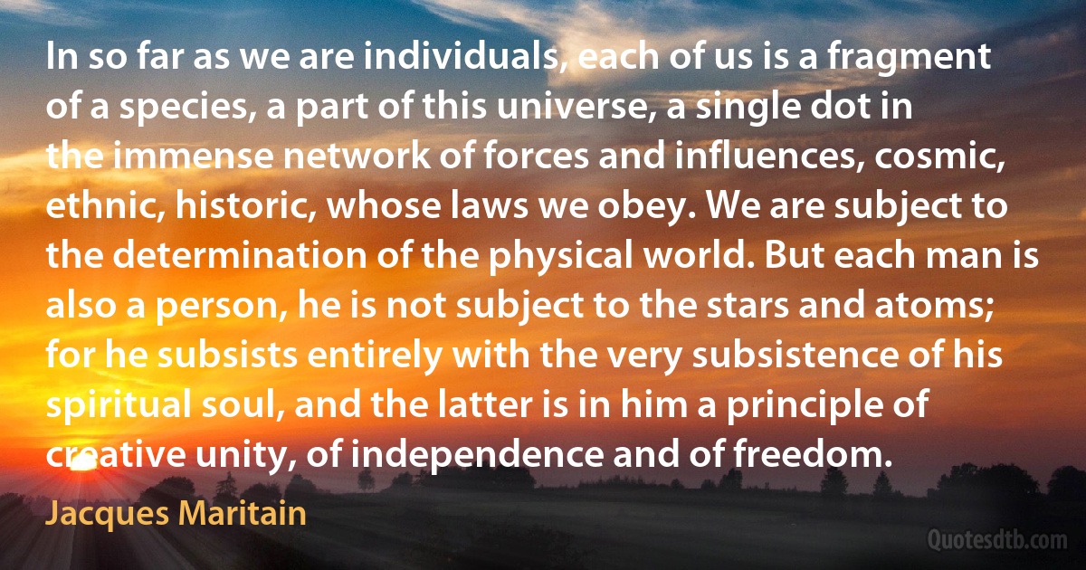 In so far as we are individuals, each of us is a fragment of a species, a part of this universe, a single dot in the immense network of forces and influences, cosmic, ethnic, historic, whose laws we obey. We are subject to the determination of the physical world. But each man is also a person, he is not subject to the stars and atoms; for he subsists entirely with the very subsistence of his spiritual soul, and the latter is in him a principle of creative unity, of independence and of freedom. (Jacques Maritain)