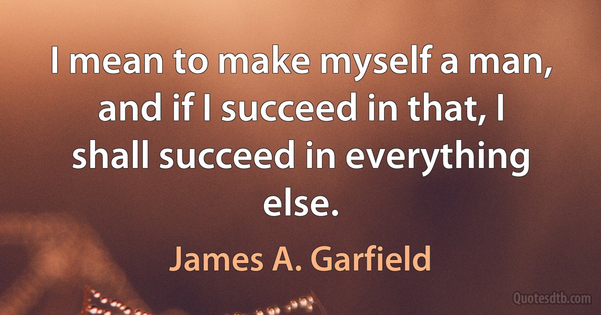 I mean to make myself a man, and if I succeed in that, I shall succeed in everything else. (James A. Garfield)