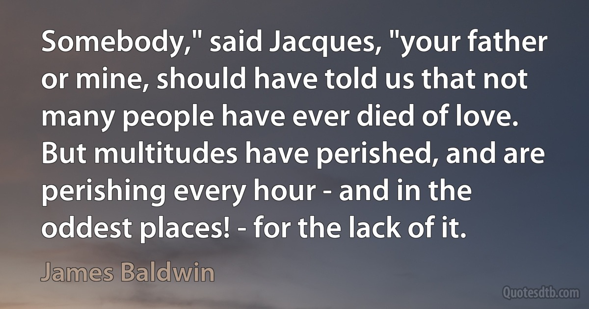 Somebody," said Jacques, "your father or mine, should have told us that not many people have ever died of love. But multitudes have perished, and are perishing every hour - and in the oddest places! - for the lack of it. (James Baldwin)