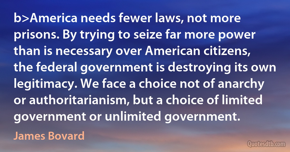 b>America needs fewer laws, not more prisons. By trying to seize far more power than is necessary over American citizens, the federal government is destroying its own legitimacy. We face a choice not of anarchy or authoritarianism, but a choice of limited government or unlimited government. (James Bovard)