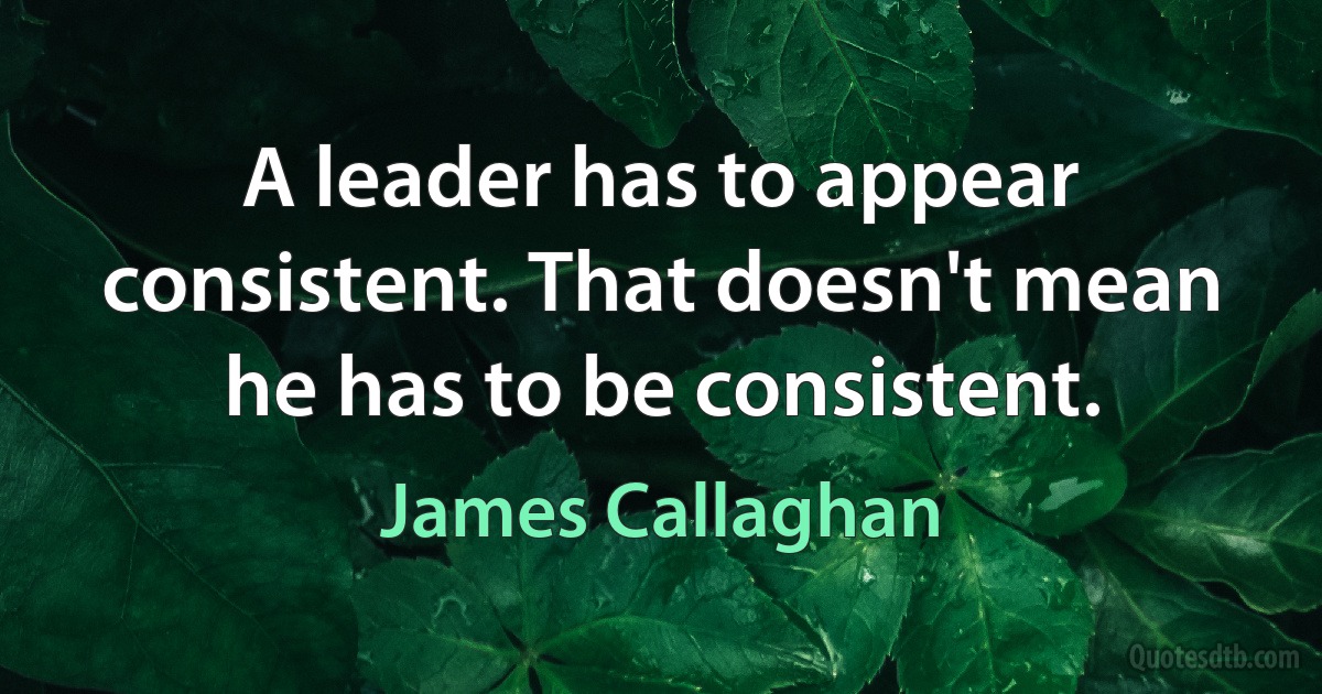 A leader has to appear consistent. That doesn't mean he has to be consistent. (James Callaghan)