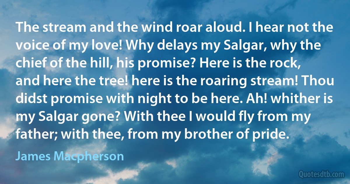 The stream and the wind roar aloud. I hear not the voice of my love! Why delays my Salgar, why the chief of the hill, his promise? Here is the rock, and here the tree! here is the roaring stream! Thou didst promise with night to be here. Ah! whither is my Salgar gone? With thee I would fly from my father; with thee, from my brother of pride. (James Macpherson)