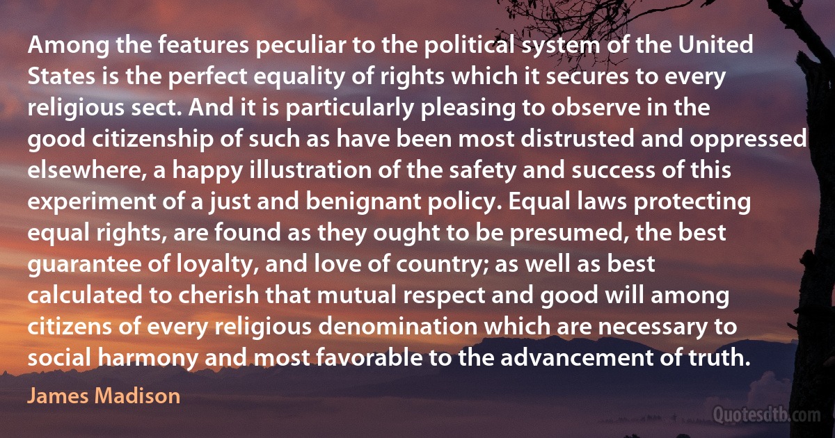 Among the features peculiar to the political system of the United States is the perfect equality of rights which it secures to every religious sect. And it is particularly pleasing to observe in the good citizenship of such as have been most distrusted and oppressed elsewhere, a happy illustration of the safety and success of this experiment of a just and benignant policy. Equal laws protecting equal rights, are found as they ought to be presumed, the best guarantee of loyalty, and love of country; as well as best calculated to cherish that mutual respect and good will among citizens of every religious denomination which are necessary to social harmony and most favorable to the advancement of truth. (James Madison)