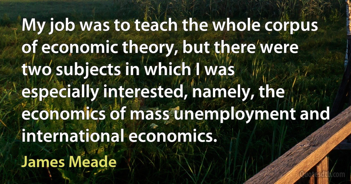 My job was to teach the whole corpus of economic theory, but there were two subjects in which I was especially interested, namely, the economics of mass unemployment and international economics. (James Meade)