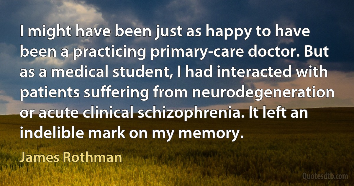 I might have been just as happy to have been a practicing primary-care doctor. But as a medical student, I had interacted with patients suffering from neurodegeneration or acute clinical schizophrenia. It left an indelible mark on my memory. (James Rothman)