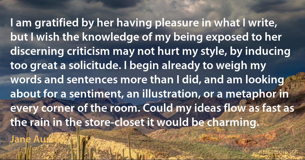 I am gratified by her having pleasure in what I write, but I wish the knowledge of my being exposed to her discerning criticism may not hurt my style, by inducing too great a solicitude. I begin already to weigh my words and sentences more than I did, and am looking about for a sentiment, an illustration, or a metaphor in every corner of the room. Could my ideas flow as fast as the rain in the store-closet it would be charming. (Jane Austen)