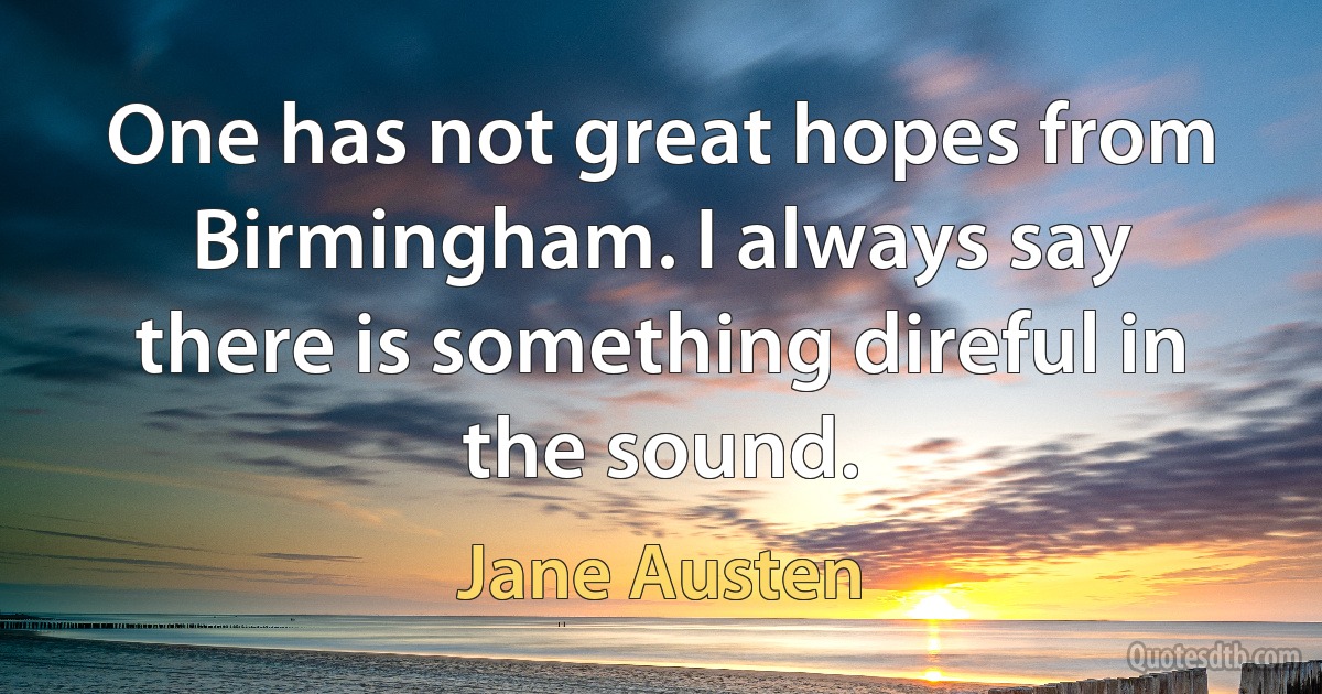 One has not great hopes from Birmingham. I always say there is something direful in the sound. (Jane Austen)