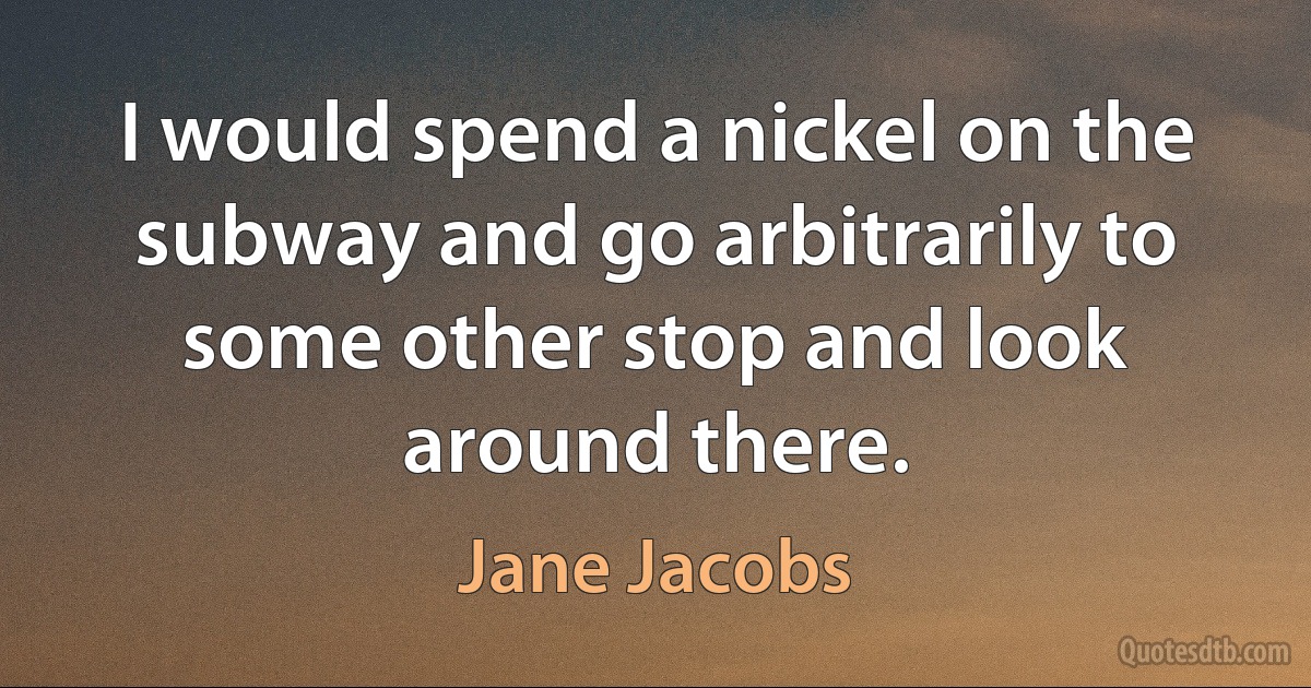 I would spend a nickel on the subway and go arbitrarily to some other stop and look around there. (Jane Jacobs)