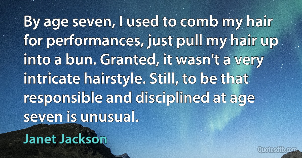 By age seven, I used to comb my hair for performances, just pull my hair up into a bun. Granted, it wasn't a very intricate hairstyle. Still, to be that responsible and disciplined at age seven is unusual. (Janet Jackson)