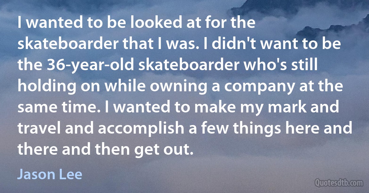 I wanted to be looked at for the skateboarder that I was. I didn't want to be the 36-year-old skateboarder who's still holding on while owning a company at the same time. I wanted to make my mark and travel and accomplish a few things here and there and then get out. (Jason Lee)