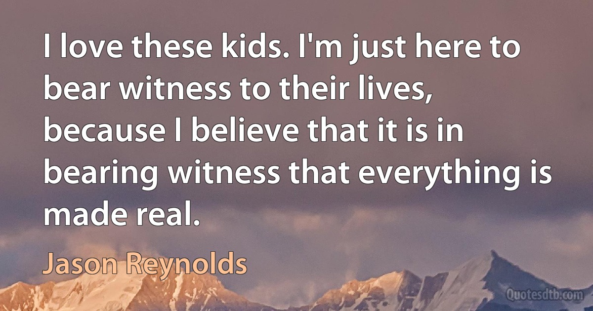 I love these kids. I'm just here to bear witness to their lives, because I believe that it is in bearing witness that everything is made real. (Jason Reynolds)