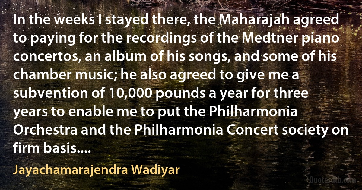 In the weeks I stayed there, the Maharajah agreed to paying for the recordings of the Medtner piano concertos, an album of his songs, and some of his chamber music; he also agreed to give me a subvention of 10,000 pounds a year for three years to enable me to put the Philharmonia Orchestra and the Philharmonia Concert society on firm basis.... (Jayachamarajendra Wadiyar)