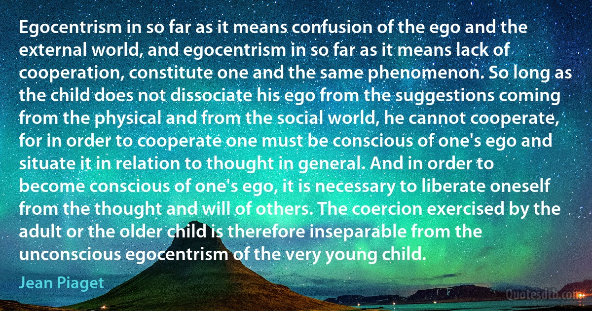 Egocentrism in so far as it means confusion of the ego and the external world, and egocentrism in so far as it means lack of cooperation, constitute one and the same phenomenon. So long as the child does not dissociate his ego from the suggestions coming from the physical and from the social world, he cannot cooperate, for in order to cooperate one must be conscious of one's ego and situate it in relation to thought in general. And in order to become conscious of one's ego, it is necessary to liberate oneself from the thought and will of others. The coercion exercised by the adult or the older child is therefore inseparable from the unconscious egocentrism of the very young child. (Jean Piaget)