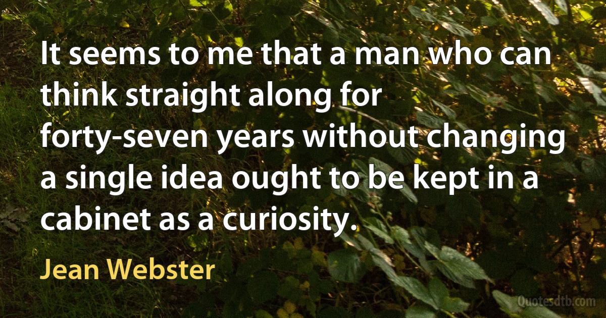 It seems to me that a man who can think straight along for forty-seven years without changing a single idea ought to be kept in a cabinet as a curiosity. (Jean Webster)