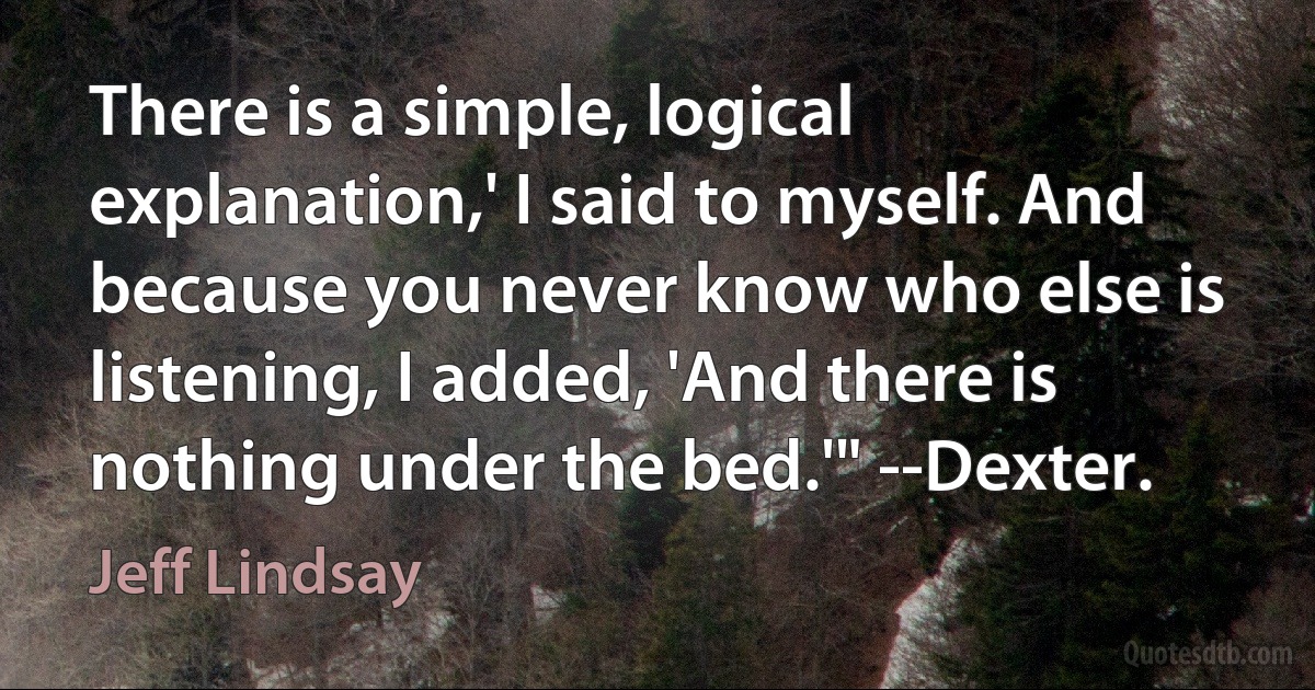 There is a simple, logical explanation,' I said to myself. And because you never know who else is listening, I added, 'And there is nothing under the bed.'" --Dexter. (Jeff Lindsay)