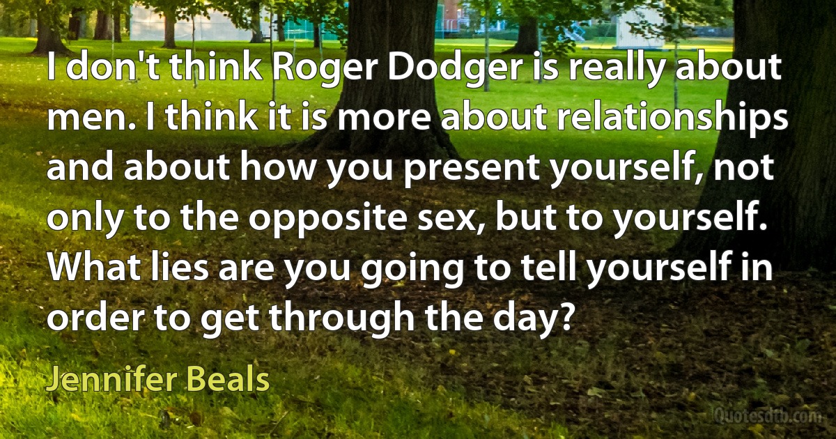 I don't think Roger Dodger is really about men. I think it is more about relationships and about how you present yourself, not only to the opposite sex, but to yourself. What lies are you going to tell yourself in order to get through the day? (Jennifer Beals)