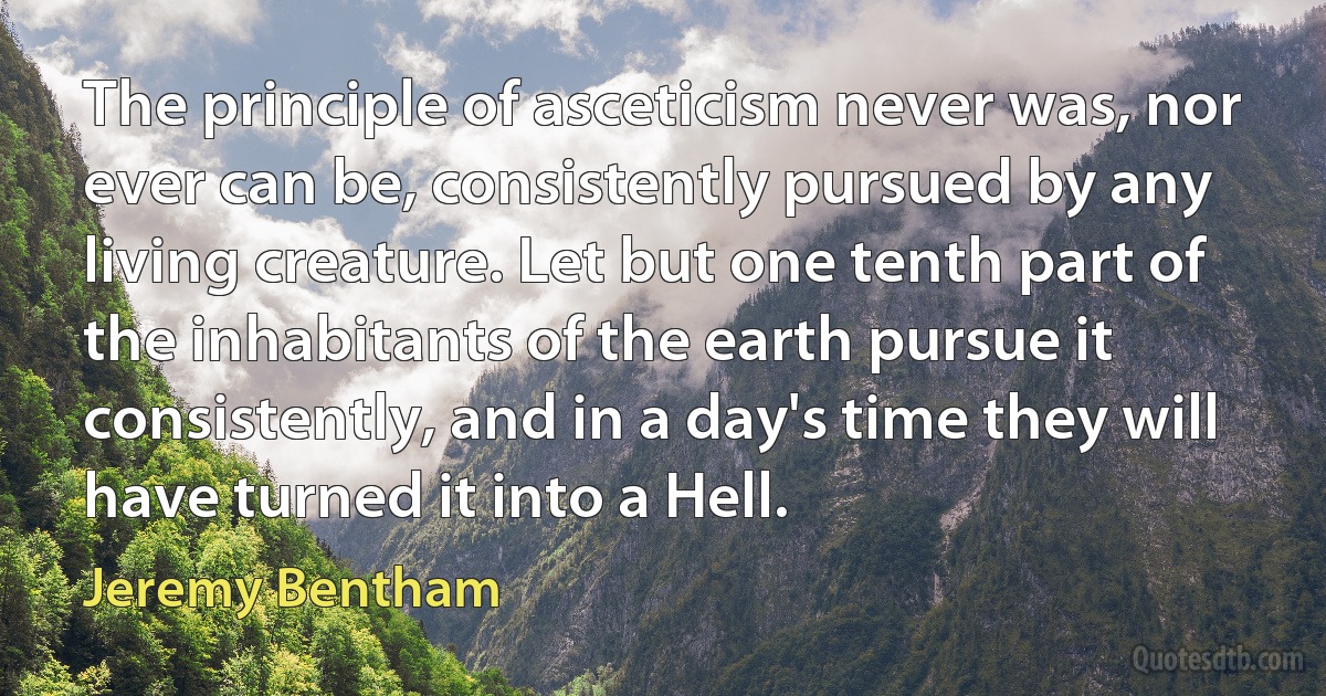 The principle of asceticism never was, nor ever can be, consistently pursued by any living creature. Let but one tenth part of the inhabitants of the earth pursue it consistently, and in a day's time they will have turned it into a Hell. (Jeremy Bentham)