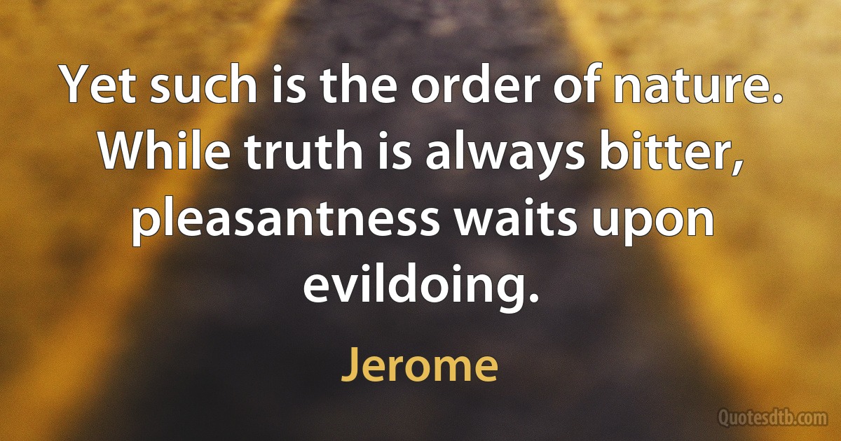 Yet such is the order of nature. While truth is always bitter, pleasantness waits upon evildoing. (Jerome)