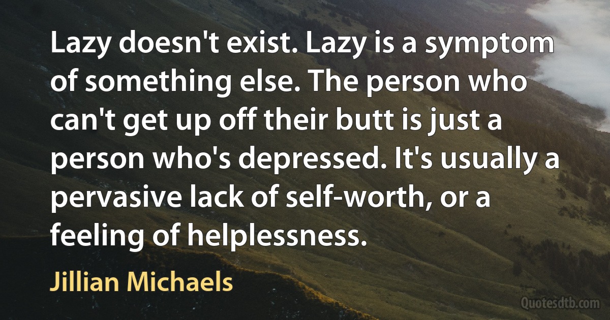 Lazy doesn't exist. Lazy is a symptom of something else. The person who can't get up off their butt is just a person who's depressed. It's usually a pervasive lack of self-worth, or a feeling of helplessness. (Jillian Michaels)