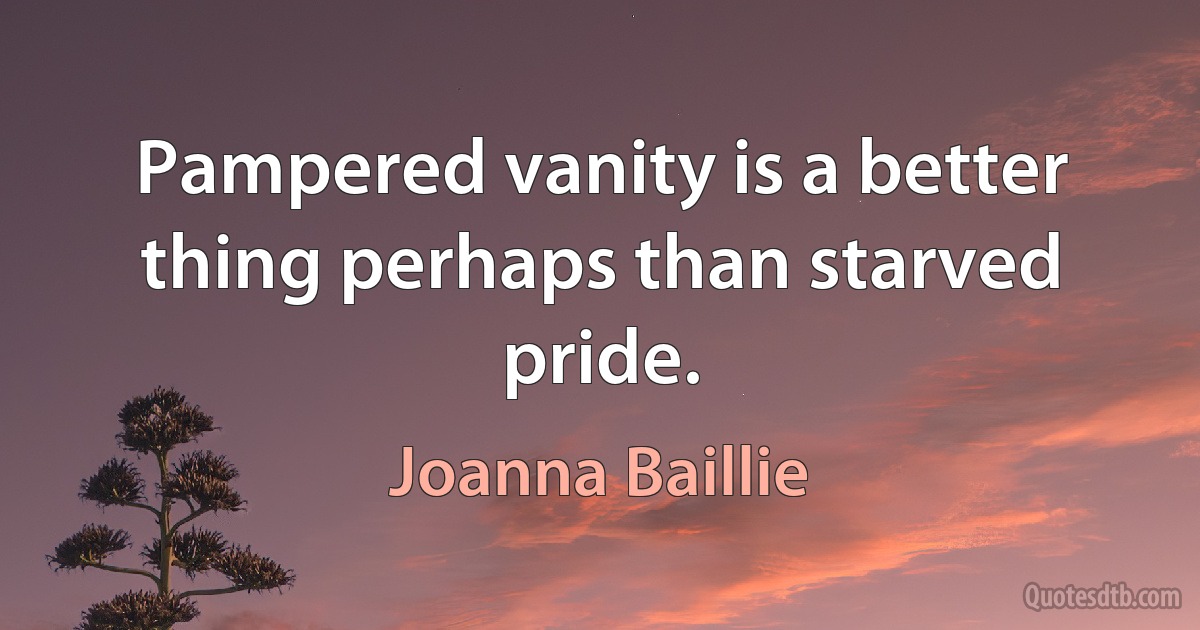 Pampered vanity is a better thing perhaps than starved pride. (Joanna Baillie)