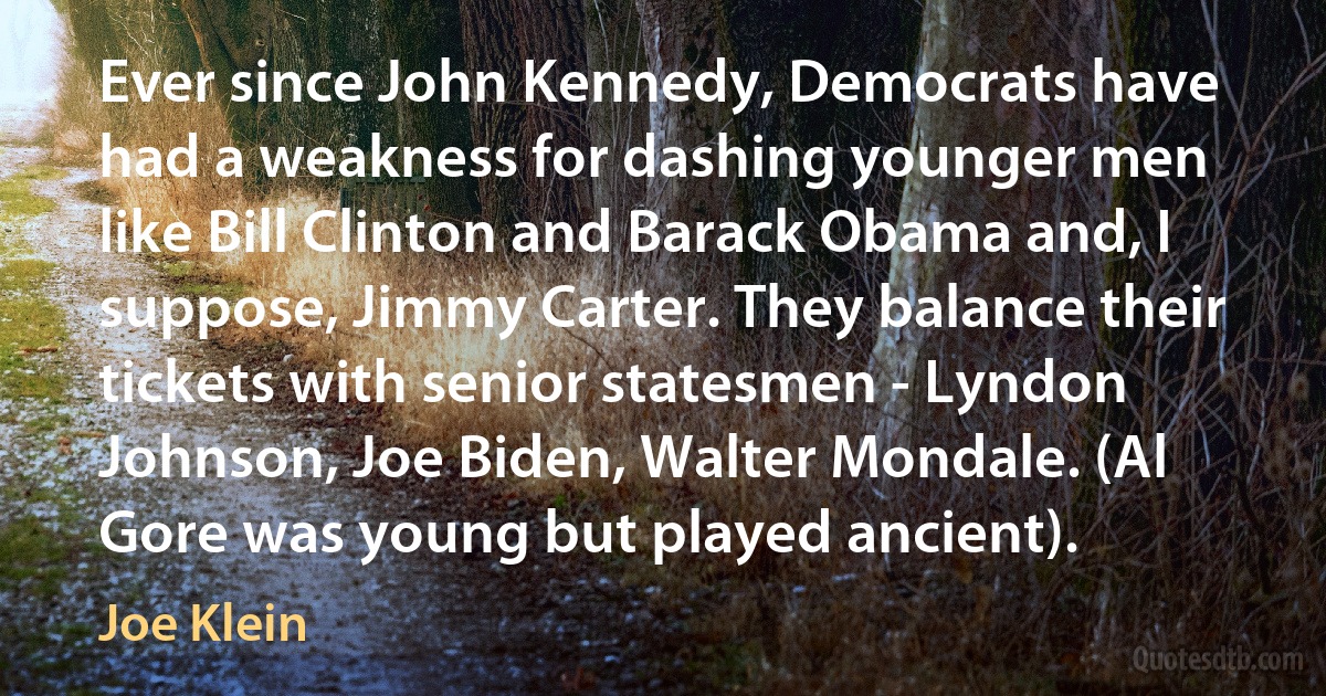 Ever since John Kennedy, Democrats have had a weakness for dashing younger men like Bill Clinton and Barack Obama and, I suppose, Jimmy Carter. They balance their tickets with senior statesmen - Lyndon Johnson, Joe Biden, Walter Mondale. (Al Gore was young but played ancient). (Joe Klein)