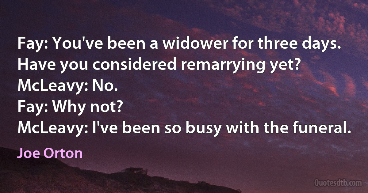 Fay: You've been a widower for three days. Have you considered remarrying yet?
McLeavy: No.
Fay: Why not?
McLeavy: I've been so busy with the funeral. (Joe Orton)